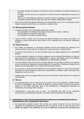 les années suivantes le dresser au plus tard au mois de novembre qui précède l’année qui va
            s’ouvrir ;
      -     Ce budget doit être soumis par le président du conseil communal à l'approbation du gouverneur
            concerné ;
      -     Dans le cas où des dépenses imprévues et urgentes s’avèrent nécessaires en cours d'exercice, la
            commission syndicale doit provoquer sans délai une inscription additionnelle au budget.
     Sont inscrites d'office les dépenses effectuées par l'Administration dans le cas où l’association s’étant
      refusée à exécuter certains travaux, la commune se substitué à elle.

  V.5. Rôle des agents techniques
     Les   agents de l'Etat ou des municipalités peuvent être chargés :
      -     De la préparation et la rédaction des projets de travaux et de marchés y afférents ;
      -     de la surveillance de l'exécution des travaux ;
      -     de la réception et le règlement desdits travaux.

     Tous les travaux à réaliser avec le concours des agents techniques sont soumis, pour étude, au
      président du conseil communal qui fixera, selon le cas, la redevance due à cet effet par l'association
      syndicale
  V.6. Moyens financiers
     Pour réaliser ses opérations, la commission syndicale crée des taxes frappant les syndiqués et en
      prépare les rôles, qui sont visés par le président du conseil communal ou l’autorité locale ;
     Le mode de recouvrement de ces taxes est établi suivant des règles adoptées pour la comptabilité
      publique ;
     Les taxes destinées à l'exécution de travaux analogues à ceux qu'exécute l'Administration à l'aide des
      taxes prévues par la législation et la réglementation en vigueur, sont établies, quant à leur assiette,
      conformément aux règles édictées par la législation et la réglementation précitées ;
     Les taxes destinées à faire face à toutes les autres dépenses de l'association syndicale, sont réparties
      entre les membres de l'association proportionnellement à la superficie, à l'étendue en façade et à la
      situation des immeubles bâtis ou non, compris dans le périmètre syndical ;
     Au cas où tout ou partie des frais d'entretien sont à la charge du lotisseur en vertu d’une convention
      particulière, les taxes imposées aux lotis seront supportées par le lotisseur jusqu'à concurrence des
      engagements souscrits par lui ;

     L'entretien des voies ou ouvrages publics compris dans le périmètre syndical demeure à la charge de
      l'Administration
  V.7. Recours
     Les intéressés peuvent, dans un délai d'un mois à compter du jour de la publication au Bulletin officiel
      du décret d'homologation, plus les délais de distance, se pourvoir devant le tribunal de première
      instance aux fins d'être indemnisés, dans le cas d'insuffisance ou d'exagération prétendues de
      l'indemnité ou de dommage direct et certain

     L'Administration ne peut être mise en cause ; les indemnités sont, selon le cas, supportées
      directement par les propriétaires intéressés, ou comprises dans les dépenses de l'association



V. PROCEDURE DE CREATION DES ASSOCIATIONS SYNDICALES DE PROPRIETAIRES POUR LE
   REDRESSEMENT DES LOTISSEMENTS DEFECTUEUX
     Des associations syndicales peuvent être formées pour assurer l’exécution de tous les travaux
      nécessaires à l’aménagement des lotissements tant au point de vue de la voirie qu’à celui de la
      viabilité, de l'hygiène et de l'esthétique. De ce fait, les opérations qui peuvent être entreprises sont
 
