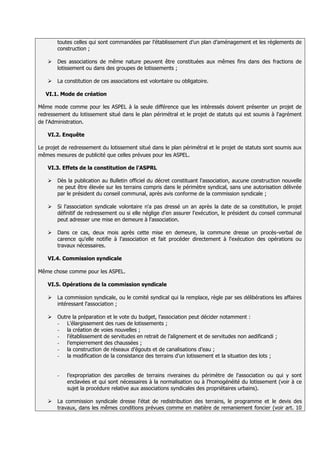 toutes celles qui sont commandées par l’établissement d’un plan d’aménagement et les règlements de
        construction ;

       Des associations de même nature peuvent être constituées aux mêmes fins dans des fractions de
        lotissement ou dans des groupes de lotissements ;

       La constitution de ces associations est volontaire ou obligatoire.

   VI.1. Mode de création

Même mode comme pour les ASPEL à la seule différence que les intéressés doivent présenter un projet de
redressement du lotissement situé dans le plan périmétral et le projet de statuts qui est soumis à l'agrément
de l'Administration.

    VI.2. Enquête

Le projet de redressement du lotissement situé dans le plan périmétral et le projet de statuts sont soumis aux
mêmes mesures de publicité que celles prévues pour les ASPEL.

    VI.3. Effets de la constitution de l’ASPRL

       Dès la publication au Bulletin officiel du décret constituant l'association, aucune construction nouvelle
        ne peut être élevée sur les terrains compris dans le périmètre syndical, sans une autorisation délivrée
        par le président du conseil communal, après avis conforme de la commission syndicale ;

       Si l'association syndicale volontaire n'a pas dressé un an après la date de sa constitution, le projet
        définitif de redressement ou si elle néglige d'en assurer l'exécution, le président du conseil communal
        peut adresser une mise en demeure à l'association.

       Dans ce cas, deux mois après cette mise en demeure, la commune dresse un procès-verbal de
        carence qu'elle notifie à l'association et fait procéder directement à l'exécution des opérations ou
        travaux nécessaires

    VI.4. Commission syndicale

Même chose comme pour les ASPEL.

    VI.5. Opérations de la commission syndicale

       La commission syndicale, ou le comité syndical qui la remplace, règle par ses délibérations les affaires
        intéressant l'association ;

       Outre la préparation et le vote du budget, l’association peut décider notamment :
        - L’élargissement des rues de lotissements ;
        - la création de voies nouvelles ;
        - l’établissement de servitudes en retrait de l’alignement et de servitudes non aedificandi ;
        - l’empierrement des chaussées ;
        - la construction de réseaux d’égouts et de canalisations d’eau ;
        - la modification de la consistance des terrains d’un lotissement et la situation des lots ;


        -   l’expropriation des parcelles de terrains riveraines du périmètre de l'association ou qui y sont
            enclavées et qui sont nécessaires à la normalisation ou à l'homogénéité du lotissement (voir à ce
            sujet la procédure relative aux associations syndicales des propriétaires urbains).

       La commission syndicale dresse l'état de redistribution des terrains, le programme et le devis des
        travaux, dans les mêmes conditions prévues comme en matière de remaniement foncier (voir art. 10
 