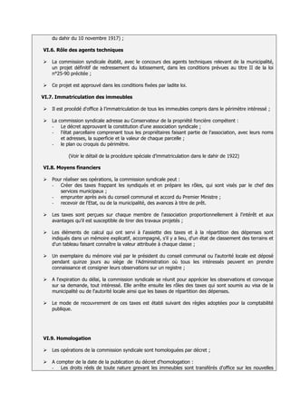 du dahir du 10 novembre 1917) ;

VI.6. Rôle des agents techniques

   La commission syndicale établit, avec le concours des agents techniques relevant de la municipalité,
    un projet définitif de redressement du lotissement, dans les conditions prévues au titre II de la loi
    n°25-90 précitée ;

   Ce projet est approuvé dans les conditions fixées par ladite loi.

VI.7. Immatriculation des immeubles

   Il est procédé d'office à l'immatriculation de tous les immeubles compris dans le périmètre intéressé ;

   La commission syndicale adresse au Conservateur de la propriété foncière compétent :
    - Le décret approuvant la constitution d'une association syndicale ;
    - l’état parcellaire comprenant tous les propriétaires faisant partie de l'association, avec leurs noms
        et adresses, la superficie et la valeur de chaque parcelle ;
    - le plan ou croquis du périmètre.

            (Voir le détail de la procédure spéciale d’immatriculation dans le dahir de 1922)

VI.8. Moyens financiers

   Pour réaliser ses opérations, la commission syndicale peut :
    - Créer des taxes frappant les syndiqués et en prépare les rôles, qui sont visés par le chef des
       services municipaux ;
    - emprunter après avis du conseil communal et accord du Premier Ministre ;
    - recevoir de l'Etat, ou de la municipalité, des avances à titre de prêt.

   Les taxes sont perçues sur chaque membre de l'association proportionnellement à l'intérêt et aux
    avantages qu'il est susceptible de tirer des travaux projetés ;

   Les éléments de calcul qui ont servi à l'assiette des taxes et à la répartition des dépenses sont
    indiqués dans un mémoire explicatif, accompagné, s'il y a lieu, d'un état de classement des terrains et
    d'un tableau faisant connaître la valeur attribuée à chaque classe ;

   Un exemplaire du mémoire visé par le président du conseil communal ou l'autorité locale est déposé
    pendant quinze jours au siège de l’Administration où tous les intéressés peuvent en prendre
    connaissance et consigner leurs observations sur un registre ;

   A l'expiration du délai, la commission syndicale se réunit pour apprécier les observations et convoque
    sur sa demande, tout intéressé. Elle arrête ensuite les rôles des taxes qui sont soumis au visa de la
    municipalité ou de l'autorité locale ainsi que les bases de répartition des dépenses.

   Le mode de recouvrement de ces taxes est établi suivant des règles adoptées pour la comptabilité
    publique.




VI.9. Homologation

   Les opérations de la commission syndicale sont homologuées par décret ;

   A compter de la date de la publication du décret d'homologation :
    - Les droits réels de toute nature grevant les immeubles sont transférés d'office sur les nouvelles
 