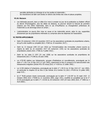 parcelles attribuées en échange et sur les soultes et indemnités
     -   les interdictions de bâtir sont levées en dehors des limites des voies et places projetées.

 VI.10. Recours

    Les intéressés peuvent, dans un délai d'un mois à compter du jour de la publication au Bulletin officiel
     du décret d'homologation, plus les délais de distance, se pourvoir devant le tribunal de première
     instance aux fins d'être indemnisés, dans le cas d'insuffisance ou d'exagération prétendues de
     l'indemnité ou de dommage direct et certain ;

    L'administration ne pourra être mise en cause et les indemnités seront, selon le cas, supportées
     directement par les propriétaires intéressés ou comprises dans les dépenses de l'association

VI. TEXTES APPLICABLES

    Dahir 25 moharrem 1336 (10 novembre 1917) sur les associations syndicales de propriétaires urbains,
     tel qu’il a été modifié ou complété (B.O. n°265 du 19 novembre 1917) ;

    Dahir du 13 chaoual 1340 (10 juin 1922) sur l'immatriculation des immeubles urbains soumis au
     régime du dahir du 10 novembre 1917 (25 moharrem 1335) sur les associations syndicales de
     propriétaires urbains (B.O. n°506 du 4 juillet 1922) ;

    Dahir du 1er rebia II 1357 (31 mai 1938) sur les associations syndicales de propriétaires de
     lotissements (B.O. n°1348 du 26 août 1938)

    Loi n°25-90 relative aux lotissements, groupes d’habitations et morcellements, promulguée par le
     dahir n° 1-92-7 du 15 hija 1412 (17 juin 1992), notamment le titre II consacré à la restructuration des
     lotissements irréguliers (article 49 à 55 inclus) (B.O. n° 4159 du 15 Juillet 1992) ;

    Loi 12-90 relative à l’urbanisme, promulguée par le dahir n° 1-92-31 du 15 Hija 1412 (17 Juin 1992),
     en particulier le chapitre III du titre II (de l’article 18 à l’article 31) (B.O. n°4159 du 15 juillet 1992,
     page 313) ;

    loi n° 78.00 portant charte communale, promulguée par le dahir n° 1-02-297 du 25 rejeb 1423 (3
     Octobre 2002) (B.O. n°5058 du 21 novembre 2002, page 1351), modifiée et complétée par la loi n°
     01-03 promulguée par le dahir n° 1-03-82 du 20 moharrem 1424 (24 mars 2003) (B.O. n° 5096 du 3
     Avril 2003) ;
 