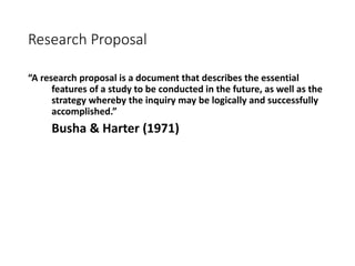 Research Proposal
“A research proposal is a document that describes the essential
features of a study to be conducted in the future, as well as the
strategy whereby the inquiry may be logically and successfully
accomplished.”
Busha & Harter (1971)
 