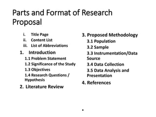 Parts and Format of Research
Proposal
i. Title Page
ii. Content List
iii. List of Abbreviations
1. Introduction
1.1 Problem Statement
1.2 Significance of the Study
1.3 Objectives
1.4 Research Questions /
Hypothesis
2. Literature Review
3. Proposed Methodology
3.1 Population
3.2 Sample
3.3 Instrumentation/Data
Source
3.4 Data Collection
3.5 Data Analysis and
Presentation
4. References
•
 