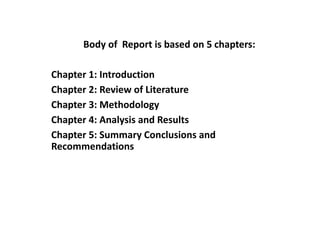 Body of Report is based on 5 chapters:
Chapter 1: Introduction
Chapter 2: Review of Literature
Chapter 3: Methodology
Chapter 4: Analysis and Results
Chapter 5: Summary Conclusions and
Recommendations
 