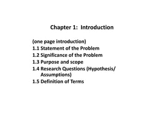 Chapter 1: Introduction
(one page introduction)
1.1 Statement of the Problem
1.2 Significance of the Problem
1.3 Purpose and scope
1.4 Research Questions (Hypothesis/
Assumptions)
1.5 Definition of Terms
 
