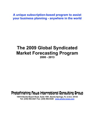 A unique subscription-based program to assist
 your business planning - anywhere in the world




   The 2009 Global Syndicated
   Market Forecasting Program
                            2000 - 2013




Photofinishing News International Consulting Group
   10915 Bonita Beach Road, Suite 1091, Bonita Springs, FL U.S.A. 34135
      Tel: (239) 992-4421 Fax: (239) 992-6328 www.photo-news.com
 