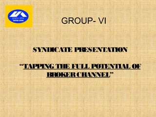 SYNDICATE PRESENTATION
“TAPPING THE FULL POTENTIAL OF
BROKERCHANNEL”
GROUP- VI
 
