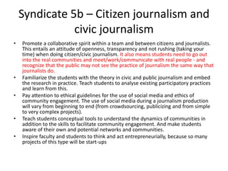 Syndicate 5b – Citizen journalism and
civic journalism
• Promote a collaborative spirit within a team and between citizens and journalists.
This entails an attitude of openness, transparency and not rushing (taking your
time) when doing citizen/civic journalism. It also means students need to go out
into the real communities and meet/work/communicate with real people - and
recognize that the public may not see the practice of journalism the same way that
journalists do.
• Familiarize the students with the theory in civic and public journalism and embed
the research in practice. Teach students to analyse existing participatory practices
and learn from this.
• Pay attention to ethical guidelines for the use of social media and ethics of
community engagement. The use of social media during a journalism production
will vary from beginning to end (from crowdsourcing, publicizing and from simple
to very complex projects).
• Teach students conceptual tools to understand the dynamics of communities in
addition to the skills to facilitate community engagement. And make students
aware of their own and potential networks and communities.
• Inspire faculty and students to think and act entrepreneurially, because so many
projects of this type will be start-ups
 