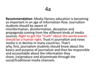 4a
Recommendation: Media literacy education is becoming
so important in an age of information flow. Journalism
students should be aware of
misinformation, disinformation, deception and
propaganda coming from the different kinds of media
sources. Right to get the “truth” about the world events
should be a human right. Trust in journalism and news
media is in decline in many countries. That’s
why, first, journalism students should know about the
basics and purpose of journalism and then be responsible
and accountable about the information they
share, (re)produce and disseminate through the
social/traditional media channels.
 