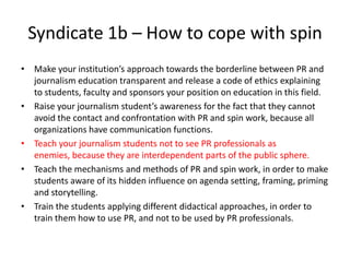 Syndicate 1b – How to cope with spin
• Make your institution’s approach towards the borderline between PR and
journalism education transparent and release a code of ethics explaining
to students, faculty and sponsors your position on education in this field.
• Raise your journalism student’s awareness for the fact that they cannot
avoid the contact and confrontation with PR and spin work, because all
organizations have communication functions.
• Teach your journalism students not to see PR professionals as
enemies, because they are interdependent parts of the public sphere.
• Teach the mechanisms and methods of PR and spin work, in order to make
students aware of its hidden influence on agenda setting, framing, priming
and storytelling.
• Train the students applying different didactical approaches, in order to
train them how to use PR, and not to be used by PR professionals.
 