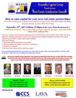 How to raise capital for your next real estate partnerships:<br />We will be teaching you in detail step by step how to raise money from your friends and family, financial advisors as well as Wall Street firms<br />September 24th, 2011 8:00am-12:00pm at the Luxe Hotel-Brentwood LA<br />12:00-1pm Exclusive Networking Opportunities with the Speakers and Each Other<br />4 hours of CE credits for CPAs<br />There are 1.4 trillion commercial real estate loans due for refinance the next 30 months. Most of them will not be eligible for refinancing because the values of the properties have dropped drastically, the lenders have stricter underwriting and there is a tight credit market condition. <br />They have 4 options:<br />1. Short Sales with the cooperation of the lender <br />2. Give them back to the lender or lose them in foreclosure<br />3. Sell them at a discount<br />4. Put down more money so they need more capital<br />This is creating opportunities for you and for me. They need to raise money, they need partners, and they need syndication. That’s why we are holding this Syndication Summit.<br />-40005635         Dynamics Capital Group sponsors real estate partnerships that let you invest with like-minded<br />          investors and reap the benefits of pooled resources. Our partnerships are based on smart and<br />           sound real estate economics that produce substantial cash flow and growth potential.<br />2427379652780043879471039285431155103505652716510350512217401289053273425109220200025134620<br />      <br />       Karim Jaude             Bill Wolf         Luke McCarthy       Sam Freshman             Bill Capps              Dan Harkey         Brian Rabinovitz    <br />Phone: 310-471-0650 Email: karim@dynamicscapital.comOnline: www.dynamicscapital.comRegister Today!$385 Until September 16th$425 Until September 23rd$465 After September 23rd<br />Sponsored by:<br />548767040640342074540640144081593980<br />SYNDICATION SUMMIT AGENDASeptember 24th, 20118:00 AM – 8:30 AMRegistration & Continental Breakfast8:30 AM - 8:40 AM Opening Remarks by Karim Jaude8:40 AM – 10:10 AM  How and Where to raise the money for your Real Estate PartnershipsModerator:Karim Jaude - Dynamics Capital Group, Expert in Real Estate & SyndicationSpeakers:Sam Freshman - Standard Management Company, Expert in Financing SyndicationBill Capps – Jeffer, Mangles, Butler & Mitchell, Real Estate and Security LawyerBrian Rabinovitz – Proactive Professional Solutions, CPA Business AdvisorDan Harkey- Point Center, Expert in Real Estate and Syndication10:10 AM –10:30 AM BREAK10:30 AM –12:00 PMSources of equity to help you secure the down paymentModerator:Sam Freshman - Standard Management Company, Expert in Financing Syndication Speakers: Bill Wolf – Squar Milner, CPA, Real Estate and Taxation Expert Luke McCarthy- Madison Realty Advisors, Syndicator & Attorney Karim Jaude - Dynamics Capital Group, Expert in Real Estate & Syndication12:00 PM – 1:00 PMNetwork with Speakers and each otherFree appetizers. No host bar.36226757350125<br />