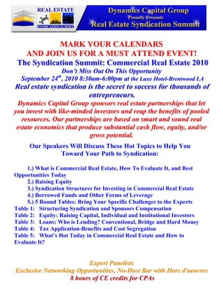 -95250-295275                                                      <br />MARK YOUR CALENDARS<br />AND JOIN US FOR A MUST ATTEND EVENT! <br />  The Syndication Summit: Commercial Real Estate 2010<br />Don’t Miss Out On This Opportunity<br /> September 24th, 2010 8:30am-6:00pm at the Luxe Hotel-Brentwood LA<br />Real estate syndication is the secret to success for thousands of entrepreneurs.<br />Dynamics Capital Group sponsors real estate partnerships that let you invest with like-minded investors and reap the benefits of pooled resources. Our partnerships are based on smart and sound real estate economics that produce substantial cash flow, equity, and/or gross potential.<br />Our Speakers Will Discuss These Hot Topics to Help YouToward Your Path to Syndication:1.) What is Commercial Real Estate, How To Evaluate It, and Best Opportunities Today2.) Raising Equity3.) Syndication Structures for Investing in Commercial Real Estate4.) Borrowed Funds and Other Forms of Leverage5.) 5 Round Tables: Bring Your Specific Challenges to the ExpertsTable 1:   Structuring Syndication and Sponsors CompensationTable 2:   Equity: Raising Capital, Individual and Institutional InvestorsTable 3:   Loans: Who is Lending? Conventional, Bridge and Hard MoneyTable 4:   Tax Application-Benefits and Cost SegregationTable 5:   What’s Hot Today in Commercial Real Estate and How to Evaluate It?<br />Expert Panelists<br />Exclusive Networking Opportunities, No-Host Bar with Hors d'oeuvres<br /> 8 hours of CE credits for CPAs <br />