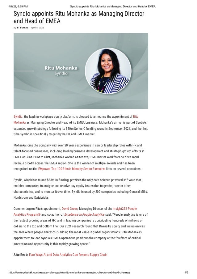 4/6/22, 6:39 PM Syndio appoints Ritu Mohanka as Managing Director and Head of EMEA
https://enterprisetalk.com/news/syndio-appoints-ritu-mohanka-as-managing-director-and-head-of-emea/ 1/2
Syndio appoints Ritu Mohanka as Managing Director
and Head of EMEA
Syndio, the leading workplace equity platform, is pleased to announce the appointment of Ritu
Mohanka as Managing Director and Head of its EMEA business. Mohanka’s arrival is part of Syndio’s
expanded growth strategy following its $50m Series C funding round in September 2021, and the first
time Syndio is specifically targeting the UK and EMEA market.
Mohanka joins the company with over 20 years experience in senior leadership roles with HR and
talent-focused businesses, including leading business development and strategic growth efforts in
EMEA at Glint. Prior to Glint, Mohanka worked at Kenexa/IBM Smarter Workforce to drive rapid
revenue growth across the EMEA region. She is the winner of multiple awards and has been
recognised on the EMpower Top 100 Ethnic Minority Senior Executive lists on several occasions.
Syndio, which has raised $83m in funding, provides the only data-science powered software that
enables companies to analyse and resolve pay equity issues due to gender, race or other
characteristics, and to monitor it over time. Syndio is used by 200 companies including General Mills,
Nordstrom and Databricks.
Commenting on Ritu’s appointment, David Green, Managing Director of the Insight222 People
Analytics Program® and co-author of Excellence in People Analytics said: “People analytics is one of
the fastest growing areas of HR, and in leading companies is contributing hundreds of millions of
dollars to the top and bottom line. Our 2021 research found that Diversity, Equity and Inclusion was
the area where people analytics is adding the most value in global organisations. Ritu Mohanka’s
appointment to lead Syndio’s EMEA operations positions the company at the forefront of critical
innovation and opportunity in this rapidly growing space.”
Also Read: Four Ways AI and Data Analytics Can Revamp Supply Chain
By ET Bureau - April 5, 2022
 
