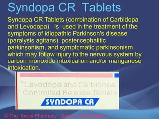 Syndopa CR Tablets
Syndopa CR Tablets (combination of Carbidopa
and Levodopa) is used in the treatment of the
symptoms of idiopathic Parkinson's disease
(paralysis agitans), postencephalitic
parkinsonism, and symptomatic parkinsonism
which may follow injury to the nervous system by
carbon monoxide intoxication and/or manganese
intoxication.

© The Swiss Pharmacy, Geneva Switzerland

 