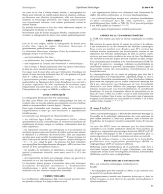 Radiodiagnostic Syndrome bronchique 32-360-C-10 
Au cours de la crise d’asthme simple, initiale, la radiographie du 
thorax peut présenter un intérêt majeur dans les situations confuses, 
en éliminant une affection dyspnéisante, telle une obstruction 
trachéale ou bronchique proximale, une origine cardiovasculaire 
avec hypertension veineuse, voire oedème pulmonaire comme la 
sténose mitrale. 
En période intercritique et lors des crises ultérieures simples, la 
radiographie du thorax est inutile. 
Inversement, dans les formes atypiques, fébriles, compliquées et très 
évoluées, la radiographie du thorax sera réalisée systématiquement. 
CRISE SIMPLE 
Lors de la crise simple, initiale, la radiographie du thorax peut 
révéler deux types de signes : distension thoracique et 
épaississement pariétal bronchique. 
La distension thoracique témoigne d’une hyperaération avec 
piégeage aérique et se traduit par : 
– une horizontalisation des côtes ; 
– un aplatissement des coupoles diaphragmatiques ; 
– une exagération de l’espace clair rétrosternal et rétrocardiaque ; 
– chez l’enfant, la hernie pulmonaire entre les espaces intercostaux 
et dans les creux sus-claviculaires est classique. 
Ces signes sont d’autant plus nets que l’obstruction bronchique est 
sévère. Ils sont retrouvés seulement chez 30 % des patients. On parle 
alors d’ « asthme avec distension ». 
L’épaississement pariétal bronchique, avec image en « rail » et 
augmentation de l’épaisseur de la coupe bronchique vue souvent à 
la partie supérieure du hile, représente le deuxième signe 
fréquemment rencontré dans la crise d’asthme. Nous savons que 
l’interprétation de ce signe est difficile et subjective. 
CRISE COMPLIQUÉE 
La radiographie thoracique doit être systématique. 
En effet, pour White, une anomalie radiographique est mise en 
évidence chez un tiers des patients qui présentent une crise d’asthme 
rebelle au traitement bien conduit depuis 12 heures. 
Deux types d’anomalies sont classiques : celles qui témoignent de 
l’hypersécrétion et celles qui sont secondaires à l’hyperpression 
intrathoracique. 
Les anomalies qui témoignent de l’hypersécrétion sont : 
– les infiltrats type Löffler, classiquement labiles, cédant 
spontanément ou sous corticothérapie, ils réalisent un syndrome de 
comblement alvéolaire unique ou multiple, prédominant dans les 
lobes supérieurs ; 
– les impactions mucoïdes qui témoignent de l’accumulation de 
sécrétions épaisses dans une bronche de calibre normal sans sténose 
ni dilatation à la différence des bronchocèles. Mais une impaction 
qui dure peut avoir un effet bronchectasiant [15]. L’aspect typique est 
celui d’une opacité tubulée ou lobulée réalisant l’aspect classique en 
« V », « Y » ou « doigt de gant ». Sa présence doit faire rechercher 
une aspergillose bronchopulmonaire allergique (ABPA) et donc faire 
réaliser les tests aspergillaires (cf fig 21) ; 
– les troubles de ventilation et atélectasies, évoqués devant une 
opacité systématisée rétractile, mais assez rares (8 à 10 % des 
patients) ; 
– des hyperclartés localisées par piégeage aérique qui peuvent se 
rencontrer en aval des impactions mucoïdes. 
Le deuxième grand groupe d’anomalies observées témoigne 
d’accidents mécaniques secondaires à l’hyperpression 
intrathoracique, à glotte fermée : pneumothorax et pneumo-médiastin 
avec très rarement emphysème interstitiel. 
FORMES VIEILLIES 
Les modifications radiologiques déjà vues peuvent persister entre 
les épisodes critiques. Les aspects observés sont : 
– une hyperaération diffuse avec distension sans diminution du 
calibre des artères pulmonaires ou inversion diaphragmatique ; 
– un syndrome bronchique marqué avec volontiers bronchectasies 
de type cylindrique dans les lobes supérieurs, aspect 
particulièrement bien visible en TDM (fig 13) et pouvant participer 
à une ABPA greffée sur l’asthme [2, 23, 46, 58]. 
– enfin les signes d’hypertension artérielle pulmonaire. 
APPORT DE LA TOMODENSITOMÉTRIE 
La TDM n’est réalisée que dans les formes compliquées ou vieillies 
[22, 23]. 
Elle retrouve les signes décrits (cf supra), les précise et les affirme. 
C’est notamment le cas des dilatations des bronches cylindriques. 
Nous avons pu montrer, avec d’autres, que 30 % environ des 
asthmes anciens présentaient une bronchopathie certaine et des 
dilatations des bronches cynlindriques de petit ou moyen calibre, 
ceci avec une assez nette corrélation au score de Aas. Ces dilatations 
des bronches ne sont pas, le plus souvent, explicites au plan clinique. 
Une constatation plus troublante a été faite récemment en TDM-HR. 
Il s’agit d’un aspect en « mosaïque » lobulaire ou plurilobulaire de 
distribution aléatoire et pouvant s’accompagner d’autres signes de 
bronchiolite comme des micronodules centrolobulaires et des 
bronchiolectasies. 
La physiopathologie de ces zones de piégeage peut être liée à 
l’hypersécrétion et à l’hyperréactivité. Cependant, l’étage où elles se 
produisent (bronchiole membraneuse) et leur distribution aléatoire 
pourraient être expliqués par un trouble ventilatoire obstructif fixé 
dû à des phénomènes morphologiques de type bronchiolite 
obstructive, ceci étant différent des piégeages segmentaires ou 
lobaires disparaissant sous bronchodilatateurs et assèchement 
bronchique. Ce type de constatation relance les spéculations sur les 
liens de cause à effet (ou d’effet à cause ?) entre bronchiolite (de 
l’enfance) et asthme. Dans d’autres cas, il pourrait s’agir d’agressions 
toxiques ayant déclenché ces bronchiolites (et l’asthme ?) ou le faux 
asthme ?) chez l’adulte [2, 8, 23, 33, 39, 40]. 
Bronchiolite 
Terme anatomopathologique, la bronchiolite oblitérante témoigne de 
l’ensemble de la pathologie inflammatoire des voies aériennes de 
petit calibre (inférieur à 2 mm) avec présence, dans la lumière des 
bronchioles, de bourgeons tissulaires conjonctifs (corps de Masson) 
[9, 14]. 
Au sein des BPCO nous ne retenons que les bronchiolites 
constrictives avec trouble ventilatoire obstructif. Nous écartons les 
aspects avec organisation pneumonique dominante (BOOP ou COP) 
dont l’aspect radiologique est fait d’opacités segmentaires plus ou 
moins migratrices et le trouble ventilatoire est mixte ou restrictif. 
En effet le tableau clinique et fonctionnel de la bronchiolite 
proliférative avec organisation pneumonique (BOOP ou 
cryptogénétique COP) est totalement différent. 
D’étiologie variée (postinfectieuse et, en particulier, virale chez le 
nourrisson, toxique, postgreffe d’organe, collagénose, voire simple 
composante distale d’une bronchopathie proximale), la bronchiolite 
oblitérante peut être aussi cryptogénétique. 
BRONCHIOLITE CONSTRICTIVE 
Elle a une traduction radiologique standard pauvre. 
En effet : 
– la radiographie peut être normale au début, ce qui contraste avec 
la sévérité du syndrome obstructif ; 
– progressivement s’installe une distension thoracique et, dans les 
formes évoluées, on peut observer des opacités micronodulaires et 
réticulonodulaires. 
11 
 