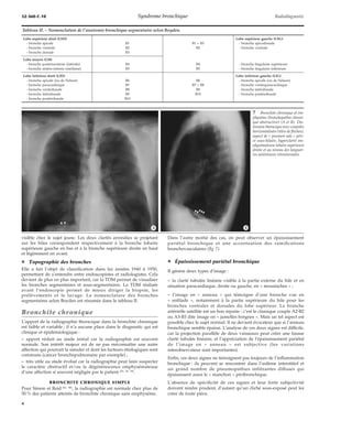 32-360-C-10 Syndrome bronchique Radiodiagnostic 
Tableau II. – Nomenclature de l’anatomie bronchique segmentaire selon Boyden. 
Lobe supérieur droit (LSD) Lobe supérieur gauche (LSG) 
- bronche apicale B1 B1 + B3 - bronche apicodorsale 
- bronche ventrale B2 B2 - bronche ventrale 
- bronche dorsale B3 
Lobe moyen (LM) 
- bronche postéroexterne (latérale) B4 B4 - bronche lingulaire supérieure 
- bronche antéro-interne (médiane) B5 B5 - bronche lingulaire inférieure 
Lobe inférieur droit (LID) Lobe inférieur gauche (LIG) 
- bronche apicale (ou de Nelson) B6 B6 - bronche apicale (ou de Nelson) 
- bronche paracardiaque B7 B7 + B8 - bronche ventroparacardiaque 
- bronche ventrobasale B8 B9 - bronche latérobasale 
- bronche latérobasale B9 B10 - bronche postérobasale 
- bronche postérobasale B10 
*A *B 
visible chez le sujet jeune. Les deux clartés arrondies se projetant 
sur les hiles correspondent respectivement à la bronche lobaire 
supérieure gauche en bas et à la bronche supérieure droite en haut 
et légèrement en avant. 
¦ Topographie des bronches 
Elle a fait l’objet de classification dans les années 1940 à 1950, 
permettant de s’entendre entre endoscopistes et radiologistes. Cela 
devient de plus en plus important, car la TDM permet de visualiser 
les bronches segmentaires et sous-segmentaires. La TDM réalisée 
avant l’endoscopie permet de mieux diriger la biopsie, les 
prélèvements et le lavage. La nomenclature des bronches 
segmentaires selon Boyden est résumée dans le tableau II. 
Bronchite chronique 
L’apport de la radiographie thoracique dans la bronchite chronique 
est faible et variable ; il n’a aucune place dans le diagnostic qui est 
clinique et épidémiologique : 
– apport réduit au stade initial car la radiographie est souvent 
normale. Son intérêt majeur est de ne pas méconnaître une autre 
affection qui pourrait la simuler et dont les facteurs étiologiques sont 
communs (cancer bronchopulmonaire par exemple) ; 
– très utile au stade évolué car la radiographie peut faire suspecter 
le caractère obstructif et/ou la dégénérescence emphysémateuse 
d’une affection si souvent négligée par le patient [20, 28, 29]. 
BRONCHITE CHRONIQUE SIMPLE 
Pour Simon et Reid [42, 48], la radiographie est normale chez plus de 
50 % des patients atteints de bronchite chronique sans emphysème. 
7 Bronchite chronique et em-physème 
(bronchopathie chroni-que 
obstructive) (A et B). Dis-tension 
thoracique avec coupoles 
horizontalisées (têtes de flèches), 
aspect de « poumon sale » péri-et 
sous-hilaire, hyperclarté em-physémateuse 
lobaire supérieure 
droite et au niveau des languet-tes 
antérieures rétrosternales. 
Dans l’autre moitié des cas, on peut observer un épaississement 
pariétal bronchique et une accentuation des ramifications 
bronchovasculaires (fig 7). 
¦ Épaississement pariétal bronchique 
Il génère deux types d’image : 
– la clarté tubulée linéaire visible à la partie externe du hile et en 
situation paracardiaque, droite ou gauche, en « moustaches » ; 
– l’image en « anneau » qui témoigne d’une bronche vue en 
« enfilade », notamment à la partie supérieure du hile pour les 
bronches ventrales et dorsales du lobe supérieur. La branche 
artérielle satellite est un bon repaire : c’est le classique couple A2-B2 
ou A3-B3 dite image en « jumelles borgnes ». Mais un tel aspect est 
possible chez le sujet normal. Il ne devient évocateur que si l’anneau 
bronchique semble épaissi. L’analyse de ces deux signes est difficile, 
car la projection parallèle de deux vaisseaux peut créer une fausse 
clarté tubulée linéaire, et l’appréciation de l’épaississement pariétal 
de l’image en « anneau » est subjective (les variations 
interobservateur sont importantes). 
Enfin, ces deux signes ne témoignent pas toujours de l’inflammation 
bronchique : ils peuvent se rencontrer dans l’oedème interstitiel et 
un grand nombre de pneumopathies infiltrantes diffuses qui 
épaississent aussi le « manchon » péribronchique. 
L’absence de spécificité de ces signes et leur forte subjectivité 
doivent rendre prudent, d’autant qu’un cliché sous-exposé peut les 
créer de toute pièce. 
4 
 