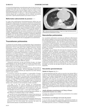32-360-H-10 SYNDROME CAVITAIRE Radiodiagnostic 
Les kystes bronchogéniques sont pulmonaires dans les deux tiers des cas 
et médiastinaux dans un tiers. Ils siègent le plus souvent dans les lobes 
inférieurs. Ils sont le plus souvent uniques, ronds ou ovales. Le kyste 
bronchogénique prend un aspect cavitaire lorsqu’il est infecté. Cette 
infection survient dans 75 %des cas [26]. Elle est responsable de kystes à 
contenu aérique pur ou hydroaérique dont les contours sont parfois 
noyés dans l’opacité parenchymateuse qui entoure le kyste [64]. 
Malformation adénomatoïde du poumon [26, 43] 
Il s’agit d’une malformation bronchopulmonaire définie par une 
prolifération adénomatoïde des structures respiratoires bronchiolaires 
pendant la vie embryonnaire et formation de kystes communiquant entre 
eux. Le diagnostic échographique anténatal est possible, mais la 
malformation se révèle le plus souvent en période néonatale. L’anomalie 
est généralement unilatérale, unique et localisée à un lobe inférieur. Le 
lobe atteint est augmenté de volume et le médiastin refoulé. La 
radiographie standard montre une masse contenant des kystes de taille 
variable, irrégulièrement répartis. Ces kystes peuvent avoir un contenu 
aérique pur, hydroaérique, rarement liquidien. Le diagnostic différentiel 
est difficile avec une séquestration pulmonaire qui peut être associée. 
L’angiographie est utile pour préciser une éventuelle vascularisation 
systémique. La TDM précise bien la topographie de la malformation. 
Traumatismes pulmonaires 
La présence de cavités aériques ou hydroaériques dans le parenchyme 
pulmonaire au décours d’un traumatisme thoracique affirme la déchirure 
pulmonaire. Il ne s’agit plus d’une simple contusion, atteinte 
traumatique alvéolaire et interstitielle sans déchirure, et dont l’image 
radiographique est une opacité alvéolaire non systématisée 
généralement située en regard du point d’impact. La déchirure 
pulmonaire est responsable d’hématomes, de pneumatocèles et de 
cavitation au sein d’une contusion [77]. Cette déchirure pulmonaire est 
classiquement considérée comme beaucoup plus rare que la contusion. 
En fait, l’examen TDM permet souvent d’identifier, au sein d’une 
opacité, une petite composante cavitaire méconnue sur les radiographies 
simples du thorax et qui signe la déchirure [77]. Les déchirures 
pulmonaires peuvent prendre différents aspects : 
– l’hématome pulmonaire est une cavité pleine de sang ; son image 
radiographique est une opacité arrondie ou ovalaire d’évolution lente ; 
l’air y apparaît de façon retardée ; il est responsable d’un niveau 
hydroaérique, ou d’une image en ménisque ; 
– lapneumatocèle est une bulle d’apparition précoce ; elle est ronde ou 
ovale, à paroi fine et régulière ; une des topographies électives est 
paramédiastinale, latérovertébrale par impaction d’un lobe inférieur 
contre le corps vertébral ; 
– les déchirures peuvent être multiples et responsables d’images 
diverses et diversement associées : opacités pleines, niveaux 
hydroaériques (fig 22), bulles ; les lésions sont souvent périphériques, 
sous-pleurales ; lorsqu’elles s’étendent à la plèvre, un pneumothorax s’y 
associe ; l’examen TDM permet une analyse précise des déchirures 
pulmonaires ; Wagner [77] les classe en quatre types en fonction de 
l’aspect TDM, du mécanisme du traumatisme, de la topographie des 
lésions et de l’existence ou non de fractures costales associées : 
– le type I est une cavité aérique ou hydroaérique 
intraparenchymateuse ; il s’agit d’un traumatisme par compression 
d’une cage thoracique souple d’un sujet de moins de 40 ans ; les 
grandes déchirures pulmonaires et les déchirures multiples 
correspondent souvent à ce type I ; c’est le type le plus fréquent ; 
– le type II est une cavité aérique ou hydroaérique paravertébrale ; le 
lobe inférieur est comprimé contre le corps vertébral ; 
– le type III est une cavité périphérique au contact d’une fracture de 
côte ; la côte qui a embroché le poumon est responsable d’une petite 
déchirure presque toujours associée à un pneumothorax ; 
– le type IV s’observe lorsque la déformation pariétale intéresse une 
zone d’adhérence pleuroparenchymateuse ; la déchirure est souvent 
associée à de l’air sous-cutané, des fractures de côtes, un 
épaississement pleural, un pneumothorax cloisonné. 
22 Déchirure pulmonaire traumatique. Il s’agit d’une image hydroaérique paraver-tébrale 
gauche correspondant à un type II. 
Vascularites pulmonaires 
Les vascularites pulmonaires associent une infiltration inflammatoire 
des vaisseaux sanguins et une nécrose fibrinoïde de la paroi vasculaire. 
Il est d’usage de les diviser en quatre groupes selon des critères cliniques 
et anatomopathologiques : les vascularites granulomateuses, les 
vascularites d’hypersensibilité, les vascularites pulmonaires de 
connectivites et les vascularites occasionnellement associées à des 
anévrysmes artériels pulmonaires. Nous envisagerons ces différents 
groupes, à l’exclusion des vascularites d’hypersensibilité qui ne donnent 
pas d’image cavitaire. 
La pathogénie des cavitations fait intervenir des mécanismes variés : 
vascularite, infarctus, infection. Les nodules et nodules troués sont 
fréquents dans les vascularites granulomateuses et surtout dans la 
granulomatose de Wegener dont ils constituent le principal signe 
radiographique. Ils sont relativement fréquents dans la polyarthrite 
rhumatoïde et plus rares dans le lupus érythémateux disséminé. Ils 
peuvent également se voir dans l’angéite granulomateuse de Churg et 
Strauss, la granulomatose nécrosante sarcoïdienne et dans certaines 
vascularites non granulomateuses comme la maladie de Behçet. Les 
cavités ont des parois épaisses et une limite interne irrégulière. Elles 
contiennent rarement un niveau hydroaérique. En cas d’évolution 
favorable, ces cavités ont des parois de plus en plus fines et peuvent 
disparaître. 
Vascularites granulomateuses 
Maladie deWegener (fig 23) [1] 
L’atteinte pulmonaire peut être isolée ou associée à une atteinte ORL et 
rénale. Il s’agit d’une atteinte pulmonaire subaiguë ou chronique, parfois 
migratrice. Son aspect caractéristique est fait de quelques nodules à 
contours flous, de taille variable (0,5 à 10 cm). Dans la moitié des cas, 
ces nodules sont excavés. Les cavités ont des parois épaisses et 
irrégulières. Ces cavités peuvent également, mais plus rarement, être 
situées au sein de plages de condensation alvéolaire. Lorsque l’atteinte 
pulmonaire est isolée, une biopsie pulmonaire à thorax ouvert peut être 
indispensable au diagnostic. Elle est guidée au mieux par l’examen 
TDM. Sous traitement, les lésions régressent en quelques semaines ou 
mois. L’absence de régression des cavités doit évoquer une surinfection 
bactérienne. 
Angéite allergique granulomateuse de Churg et Strauss 
et périartérite noueuse avec asthme 
Les plages de condensation alvéolaire non systématisées et les nodules 
sont rarement excavés. 
Granulomatose sarcoïdosique nécrosante du poumon 
C’est une forme de sarcoïdose particulière, généralement limitée au 
poumon, et souvent latente. Les plages alvéolaires non systématisées et 
les nodules peuvent s’excaver. L’évolution est bénigne. 
page 12 
 