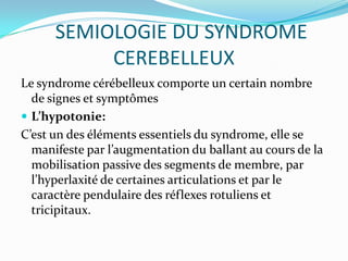 SEMIOLOGIE DU SYNDROME
           CEREBELLEUX
Le syndrome cérébelleux comporte un certain nombre
  de signes et symptômes
 L’hypotonie:
C’est un des éléments essentiels du syndrome, elle se
  manifeste par l’augmentation du ballant au cours de la
  mobilisation passive des segments de membre, par
  l’hyperlaxité de certaines articulations et par le
  caractère pendulaire des réflexes rotuliens et
  tricipitaux.
 