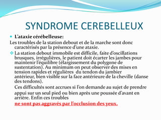 SYNDROME CEREBELLEUX
 L’ataxie cérébelleuse:
Les troubles de la station debout et de la marche sont donc
  caractérisés par la présence d’une ataxie.
 La station debout immobile est difficile, faite d’oscillations
  brusques, irrégulières, le patient doit écarter les jambes pour
  maintenir l’équilibre (élargissement du polygone de
  sustentation). Au minimum on peut observer des mises en
  tension rapides et régulières du tendon du jambier
  antérieur, bien visible sur la face antérieure de la cheville (danse
  des tendons).
  Ces difficultés sont accrues si l’on demande au sujet de prendre
  appui sur un seul pied ou bien après une poussée d’avant en
  arrière. Enfin ces troubles
  ne sont pas aggravés par l’occlusion des yeux.
 