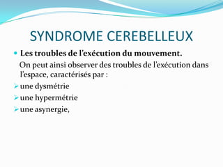 SYNDROME CEREBELLEUX
 Les troubles de l’exécution du mouvement.
 On peut ainsi observer des troubles de l’exécution dans
  l’espace, caractérisés par :
 une dysmétrie
 une hypermétrie
 une asynergie,
 