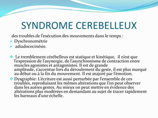 SYNDROME CEREBELLEUX
 des troubles de l’exécution des mouvements dans le temps :
 Dyschronométrie
 adiadococinésie.

 Le tremblement cérébelleux est statique et kinétique, il n’est que
  l’expression de l’asynergie, de l’asynchronisme de contraction entre
  muscles agonistes et antagonistes. Il est de grande
  amplitude, s’accentue lors du déroulement du geste, il est plus marqué
  au début ou { la fin du mouvement. Il est majoré par l’émotion.
 Dysgraphie: L’écriture est aussi perturbée par l’ensemble de ces
  troubles, reproduisant les mêmes altérations que l’on peut observer
  dans les autres gestes. Au mieux on peut mettre en évidence des
  altérations plus modérées en demandant au sujet de tracer rapidement
  les barreaux d’une échelle.
 