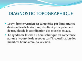 DIAGNOSTIC TOPOGRAPHIQUE
 Le syndrome vermien est caractérisé par l’importance
  des troubles de la statique, résultant principalement
  de troubles de la coordination des muscles axiaux.
 Le syndrome latéral ou hémisphérique est caractérisé
  par une hypotonie de repos et par l’incoordination des
  membres homolatérale à la lésion.
 