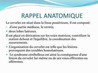 RAPPEL ANATOMIQUE
Le cervelet est situé dans la fosse postérieure, il est composé:
• d’une partie médiane, le vermis,
 deux lobes latéraux.
Il est placé en dérivation sur les voies motrices, contrôlant la
   station debout et l’équilibre, la coordination des
   mouvements.
 L’organisation du cervelet est telle que les lésions
   provoquent des troubles homolatéraux.
 Le syndrome cérébelleux est ainsi la conséquence d’une
   lésion du cervelet lui-même ou de ses voies efférentes ou
   afférentes.
 