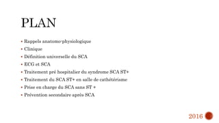  Rappels anatomo-physiologique
 Clinique
 Définition universelle du SCA
 ECG et SCA
 Traitement pré hospitalier du syndrome SCA ST+
 Traitement du SCA ST+ en salle de cathétérisme
 Prise en charge du SCA sans ST +
 Prévention secondaire après SCA
2016
 