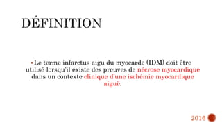 Le terme infarctus aigu du myocarde (IDM) doit être
utilisé lorsqu’il existe des preuves de nécrose myocardique
dans un contexte clinique d’une ischémie myocardique
aiguë.
2016
 