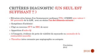 (UN SEUL EST
SUFFISANT !! )
 Elévation et/ou baisse d’un biomarqueur cardiaque (TNc >CKMB) avec valeur >
99e percentile de la LSR, avec au moins l’un des éléments suivants :
 Symptômes d’ischémie;
 Chgt ou nouveau ST-T ou BBG de novo;
 Apparition d’ondes Q;
 A l’imagerie, évidence de perte de viabilité du myocarde ou anomalie de la
contractilité nouvelle;
 Thrombus intra coronaire par angiographie ou autopsie.
Circulation
2012
2016
 