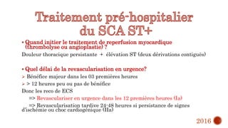  Quand initier le traitement de reperfusion myocardique
(thrombolyse ou angioplastie) ?
Douleur thoracique persistante + élévation ST (deux dérivations contiguës)
 Quel délai de la revascularisation en urgence?
 Bénéfice majeur dans les 03 premières heures
 > 12 heures peu ou pas de bénéfice
Donc les reco de ECS
=> Revasculariser en urgence dans les 12 premières heures (Ia)
=> Revascularisation tardive 24-48 heures si persistance de signes
d’ischémie ou choc cardiogénique (IIa)
2016
 