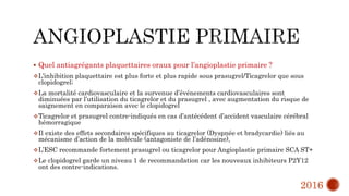  Quel antiagrégants plaquettaires oraux pour l’angioplastie primaire ?
L’inhibition plaquettaire est plus forte et plus rapide sous prasugrel/Ticagrelor que sous
clopidogrel;
La mortalité cardiovasculaire et la survenue d’événements cardiovasculaires sont
diminuées par l’utilisation du ticagrelor et du prasugrel , avec augmentation du risque de
saignement en comparaison avec le clopidogrel
Ticagrelor et prasugrel contre-indiqués en cas d’antécédent d’accident vasculaire cérébral
hémorragique
Il existe des effets secondaires spécifiques au ticagrelor (Dyspnée et bradycardie) liés au
mécanisme d’action de la molécule (antagoniste de l’adénosine),
L’ESC recommande fortement prasugrel ou ticagrelor pour Angioplastie primaire SCA ST+
Le clopidogrel garde un niveau 1 de recommandation car les nouveaux inhibiteurs P2Y12
ont des contre-indications.
2016
 