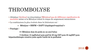  Altéplase (Actilyse) ou ténectéplase (Métalyse) pas de différence significative de
mortalité même si la Métalyse réduit le risque de saignement intracrânien
 La combinaison la plus évaluée dans la littérature est :
« Métalyse + HBPM + DAPT (clopidogrel+aspirine) »
 Posologie :
=> Métalyse dose de poids en un seul bolus
=>Actilyse 15 mg(bolus) puis perf de 50 mg (30’) puis 35 mg(60’) puis
héparinothérapie curative juste après l’arrêt de la perfusion
2016
 