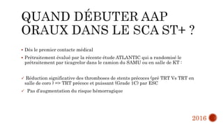  Dés le premier contacte médical
 Prétraitement évalué par la récente étude ATLANTIC qui a randomisé le
prétraitement par ticagrelor dans le camion du SAMU ou en salle de KT :
 Réduction significative des thromboses de stents précoces (pré TRT Vs TRT en
salle de coro ) => TRT précoce et puissant (Grade 1C) par ESC
 Pas d’augmentation du risque hémorragique
2016
 