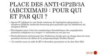  Agents IV inhibant la voie finale commune de l’agrégation plaquettaire, le
récepteur GP2b/3a; molécules beaucoup plus puissante que les inhibiteurs du
récepteur P2Y12
 Développées pour éviter les complications thrombotiques des angioplasties
primaires complexes ou à risque => utilisation au cas par cas
 Particulièrement intéressante lors d’infarctus étendu pris en charge dans les trois
premières heures du début de la symptomatologie (Golden Hours)
 Un intérêt aussi en salle de KT si thrombus persistant ou de slow flow (IIa)
2016
 