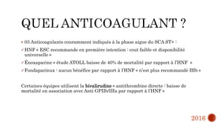  03 Anticoagulants couramment indiqués à la phase aigue du SCA ST+ :
HNF « ESC recommande en première intention : cout faible et disponibilité
universelle »
Énoxaparine « étude ATOLL baisse de 40% de mortalité par rapport à l’HNF »
Fondaparinux : aucun bénéfice par rapport à l’HNF « n’est plus recommandé IIIb »
Certaines équipes utilisent la bivalirudine « antithrombine directe : baisse de
mortalité en association avec Anti GPIIb/IIIa par rapport à l’HNF »
2016
 