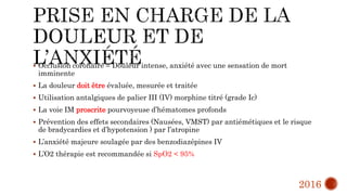  Occlusion coronaire = Douleur intense, anxiété avec une sensation de mort
imminente
 La douleur doit être évaluée, mesurée et traitée
 Utilisation antalgiques de palier III (IV) morphine titré (grade Ic)
 La voie IM proscrite pourvoyeuse d’hématomes profonds
 Prévention des effets secondaires (Nausées, VMST) par antiémétiques et le risque
de bradycardies et d’hypotension ) par l’atropine
 L’anxiété majeure soulagée par des benzodiazépines IV
 L’O2 thérapie est recommandée si SpO2 < 95%
2016
 
