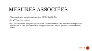  Transport sous monitorage continu (ECG , SpO2, TA)
 02 VVP de bon calibre
 SSI 9%0 soluté de remplissage de choix (Attention OAP !!) il assure une expansion
volémique et une protection des complication rénales des produits de contrastes
iodés
2016
 