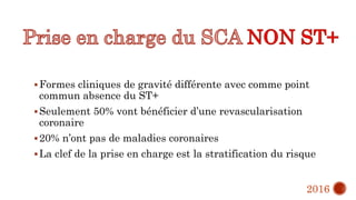 Formes cliniques de gravité différente avec comme point
commun absence du ST+
Seulement 50% vont bénéficier d’une revascularisation
coronaire
20% n’ont pas de maladies coronaires
La clef de la prise en charge est la stratification du risque
2016
 
