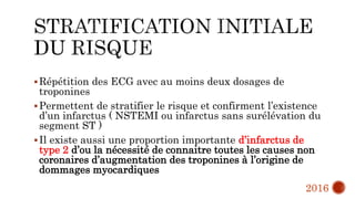 Répétition des ECG avec au moins deux dosages de
troponines
Permettent de stratifier le risque et confirment l’existence
d’un infarctus ( NSTEMI ou infarctus sans surélévation du
segment ST )
Il existe aussi une proportion importante d’infarctus de
type 2 d’ou la nécessité de connaitre toutes les causes non
coronaires d’augmentation des troponines à l’origine de
dommages myocardiques
2016
 