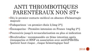 Dés le premier contacte médical en absence d’hémorragie
majeure
Fodaparinux : en premier choix 2,5mg 2*/j
Énoxaparine : Première intension en France 1mg/kg 2*/j
Poursuivie jusqu’à revascularisation ou plus si indication
Bivalirudine : recommandée en 2éme intention après
énoxaparine et HNF en association avec antiGPIIb/IIIa
(patient haut risque , risque hémorragique bas)
2016
 
