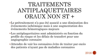 Le prétraitement n’a pas été associé a une diminution des
événements ischémique mais à une augmentation des
événements hémorragiques majeurs
Les antiplaquettaires sont administrés en fonction du
profile du risque et les délais de transfert pour une
angiographie coronaire
Attendre de voir les coronaires évite de traiter par excès
des patients n’ayant pas de maladies coronaires
2016
 