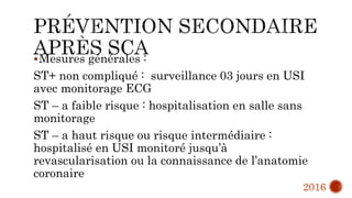 Mesures générales :
ST+ non compliqué : surveillance 03 jours en USI
avec monitorage ECG
ST – a faible risque : hospitalisation en salle sans
monitorage
ST – a haut risque ou risque intermédiaire :
hospitalisé en USI monitoré jusqu’à
revascularisation ou la connaissance de l’anatomie
coronaire
2016
 