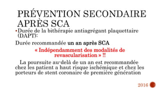 Durée de la bithérapie antiagrégant plaquettaire
(DAPT):
Durée recommandée un an après SCA
« Indépendamment des modalités de
revascularisation » !!
La poursuite au-delà de un an est recommandée
chez les patient a haut risque ischémique et chez les
porteurs de stent coronaire de première génération
2016
 