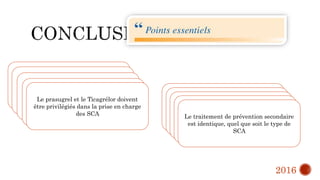 Le diagnostic du SCA ST+ est Clinique,
et son traitement débute dès le premier
contact médical.
Si délai « contact médical-ouverture de
l’artère par le ballon d’angioplastie » est
<120 min l’angioplastie de reperfusion
est de règle
SCA ST+ => nécessitée de
prétraitement par anti thrombotiques
La voie radiale et l’utilisation de stents
actifs sont les standards de
l’angioplastie coronaire pour le SCA
Le prasugrel et le Ticagrélor doivent
être privilégiés dans la prise en charge
des SCA
Les Anti-GPIIb/IIIa sont des
médicaments de l’angioplastie coronaire
complexe dont l’utilisation relève du
cardiologue interventionnel
Il ne convient de traiter que l’artère
coupable dans le SCA avec ST+
Il ne faut pas prétraiter les SCA non
ST+
Avec les inhibiteurs du P2Y12 de façon
systématique
Il faut stratifier le risque associé au
SCA sans ST+ avec la troponine
hypersensible, et privilégier le transfert
rapide dans les premières 24 h en cas de
risque élevé
Le traitement de prévention secondaire
est identique, quel que soit le type de
SCA
2016
 