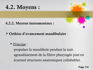 4.2. Moyens :

4.2.2. Moyens instrumentaux :

 Orthèse d’avancement mandibulaire :

   Principe :
    propulser la mandibule pendant la nuit.
    agrandissement de la filière pharyngée post en
    écartant structures anatomiques collabables.
                                              Page 114
 