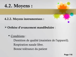 4.2. Moyens :

4.2.2. Moyens instrumentaux :

 Orthèse d’avancement mandibulaire :

   Conditions :
     Dentition de qualité (maintien de l'appareil).
     Respiration nasale libre.
     Bonne tolérance du patient
                                               Page 116
 