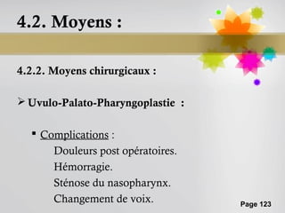 4.2. Moyens :

4.2.2. Moyens chirurgicaux :

 Uvulo-Palato-Pharyngoplastie :

   Complications :
      Douleurs post opératoires.
      Hémorragie.
      Sténose du nasopharynx.
      Changement de voix.          Page 123
 