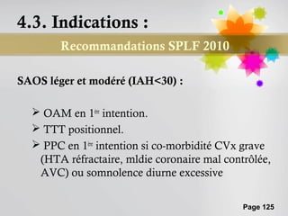 4.3. Indications :
        Recommandations SPLF 2010

SAOS léger et modéré (IAH<30) :

   OAM en 1ère intention.
   TTT positionnel.
   PPC en 1ère intention si co-morbidité CVx grave
   (HTA réfractaire, mldie coronaire mal contrôlée,
   AVC) ou somnolence diurne excessive

                                             Page 125
 