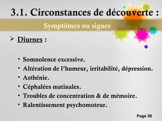 3.1. Circonstances de découverte :
             Symptômes ou signes
 Diurnes :


  •   Somnolence excessive.
  •   Altération de l’humeur, irritabilité, dépression.
  •   Asthénie.
  •   Céphalées matinales.
  •   Troubles de concentration & de mémoire.
  •   Ralentissement psychomoteur.
                                                Page 58
 