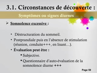 3.1. Circonstances de découverte :
       Symptômes ou signes diurnes
 Somnolence excessive :

  • Déstructuration du sommeil.
  • Postprandiale puis en l’absence de stimulation
    (réunion, conduite+++, en lisant…).
  • Évaluation peut être :
         Subjective.
         Questionnaire d’auto-évaluation de la
          somnolence diurne +++
                                              Page 59
 